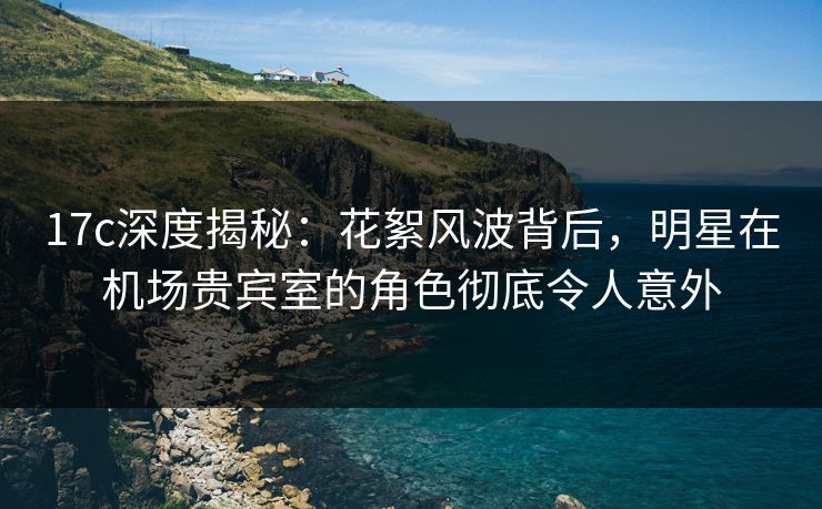 17c深度揭秘：花絮风波背后，明星在机场贵宾室的角色彻底令人意外