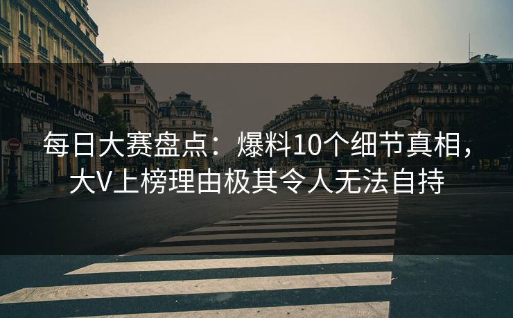 每日大赛盘点：爆料10个细节真相，大V上榜理由极其令人无法自持