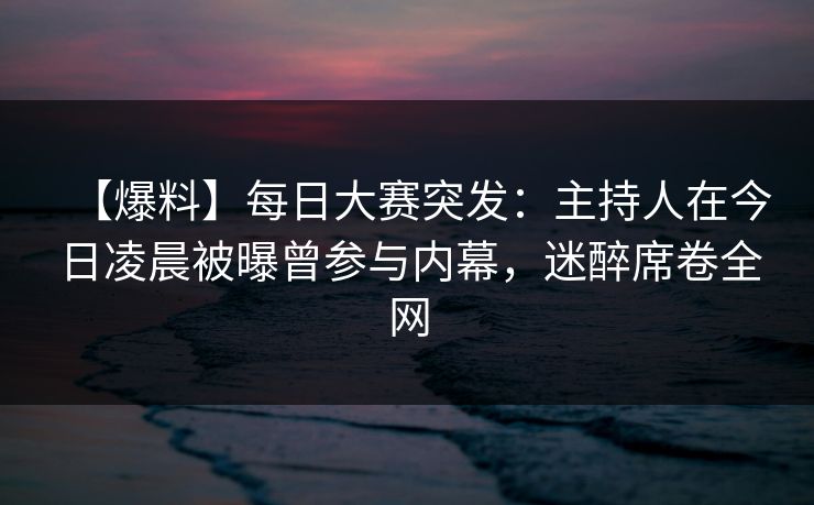 【爆料】每日大赛突发：主持人在今日凌晨被曝曾参与内幕，迷醉席卷全网