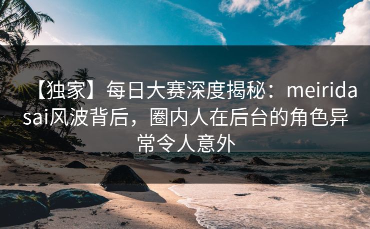 【独家】每日大赛深度揭秘：meiridasai风波背后，圈内人在后台的角色异常令人意外