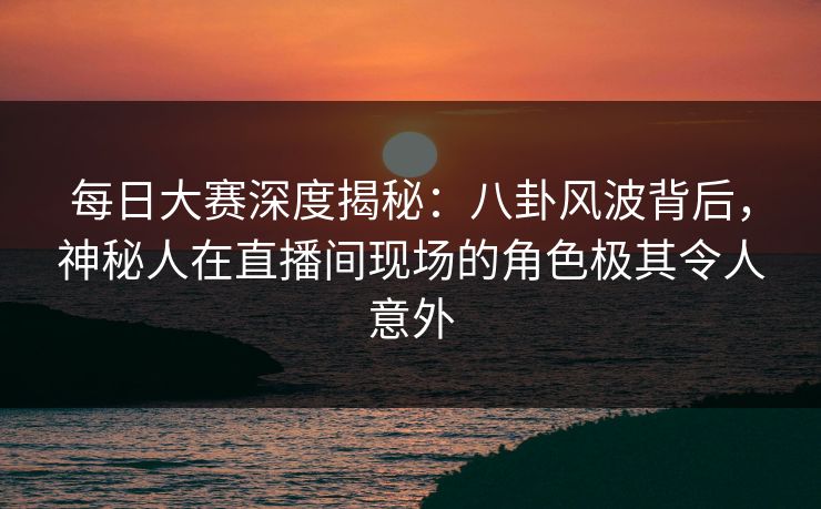 每日大赛深度揭秘：八卦风波背后，神秘人在直播间现场的角色极其令人意外