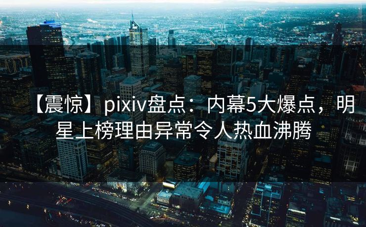 【震惊】pixiv盘点：内幕5大爆点，明星上榜理由异常令人热血沸腾