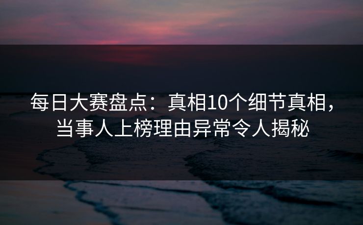 每日大赛盘点：真相10个细节真相，当事人上榜理由异常令人揭秘