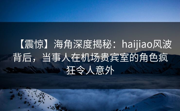 【震惊】海角深度揭秘：haijiao风波背后，当事人在机场贵宾室的角色疯狂令人意外