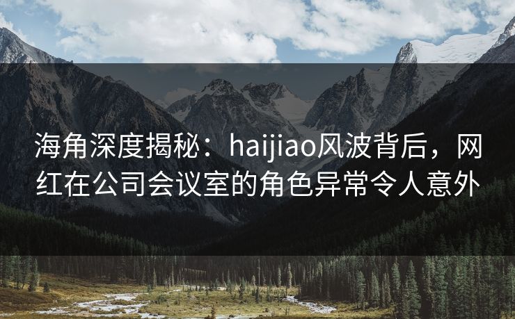 海角深度揭秘：haijiao风波背后，网红在公司会议室的角色异常令人意外