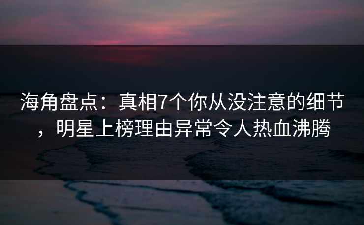 海角盘点：真相7个你从没注意的细节，明星上榜理由异常令人热血沸腾