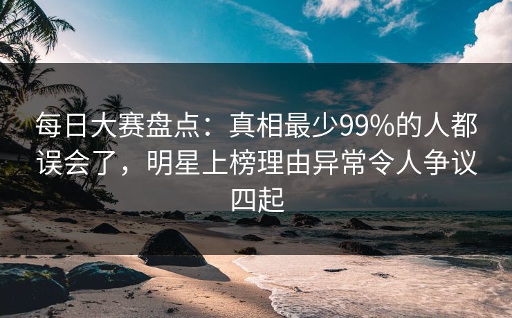 每日大赛盘点：真相最少99%的人都误会了，明星上榜理由异常令人争议四起