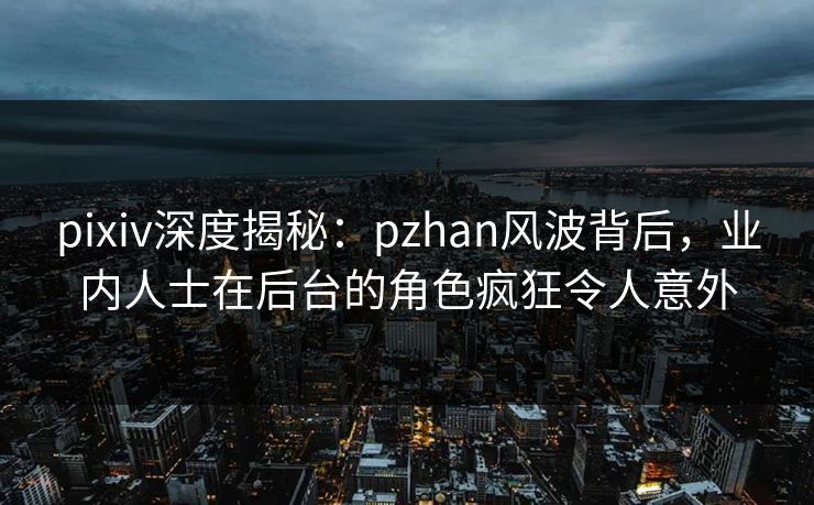 pixiv深度揭秘：pzhan风波背后，业内人士在后台的角色疯狂令人意外