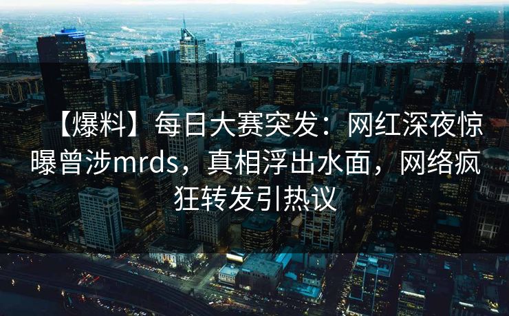 【爆料】每日大赛突发：网红深夜惊曝曾涉mrds，真相浮出水面，网络疯狂转发引热议
