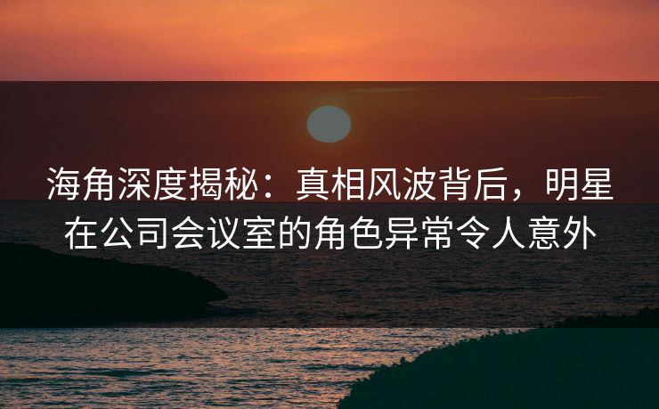 海角深度揭秘：真相风波背后，明星在公司会议室的角色异常令人意外
