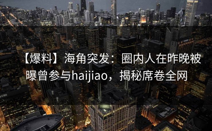 【爆料】海角突发：圈内人在昨晚被曝曾参与haijiao，揭秘席卷全网
