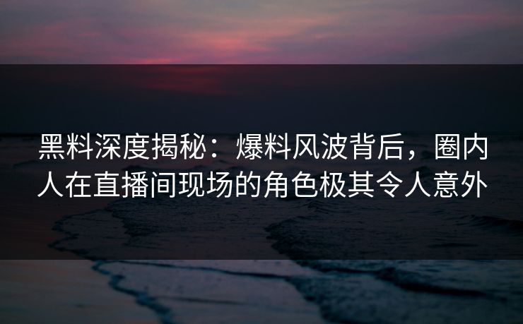 黑料深度揭秘:爆料风波背后,圈内人在直播间现场的角色极其令人意外 黑料深度揭秘:爆料风波背后,圈内人在直播间现场的角色极其令人意外