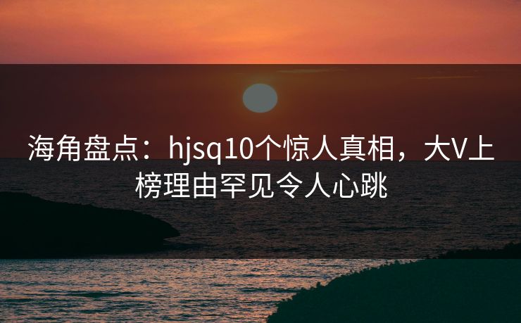 海角盘点:hjsq10个惊人真相,大V上榜理由罕见令人心跳 海角盘点:hjsq10个惊人真相,大V上榜理由罕见令人心跳