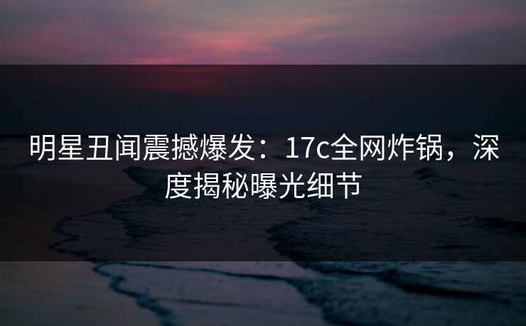 明星丑闻震撼爆发:17c全网炸锅,深度揭秘曝光细节 明星丑闻震撼爆发:17c全网炸锅,深度揭秘曝光细节