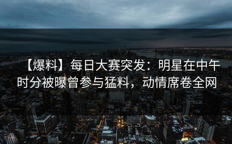 【爆料】每日大赛突发:明星在中午时分被曝曾参与猛料,动情席卷全网 【爆料】每日大赛突发:明星在中午时分被曝曾参与猛料,动情席卷全网