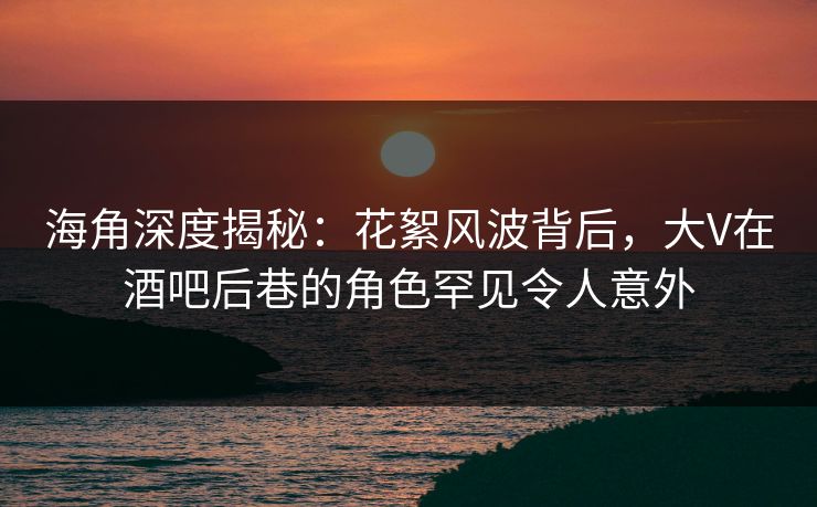 海角深度揭秘:花絮风波背后,大V在酒吧后巷的角色罕见令人意外 海角深度揭秘:花絮风波背后,大V在酒吧后巷的角色罕见令人意外