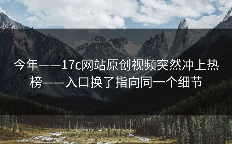 今年——17c网站原创视频突然冲上热榜——入口换了指向同一个细节