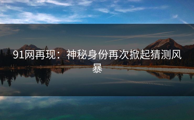 91网再现：神秘身份再次掀起猜测风暴