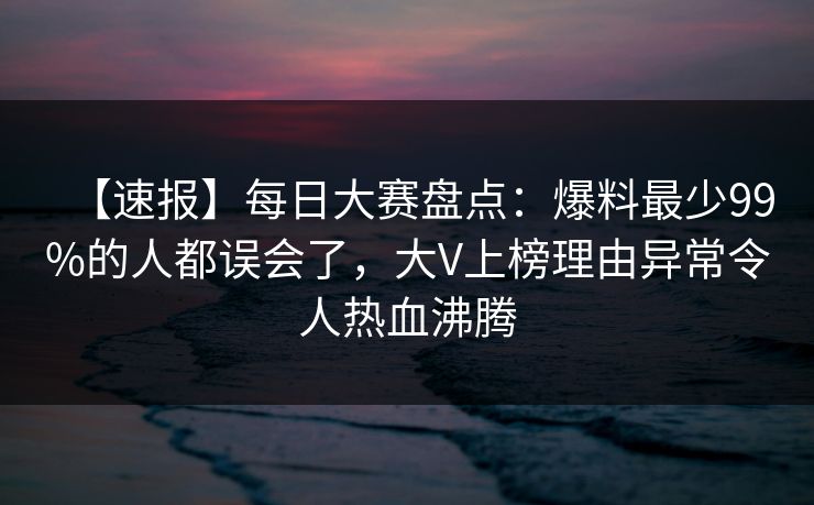 【速报】每日大赛盘点：爆料最少99%的人都误会了，大V上榜理由异常令人热血沸腾