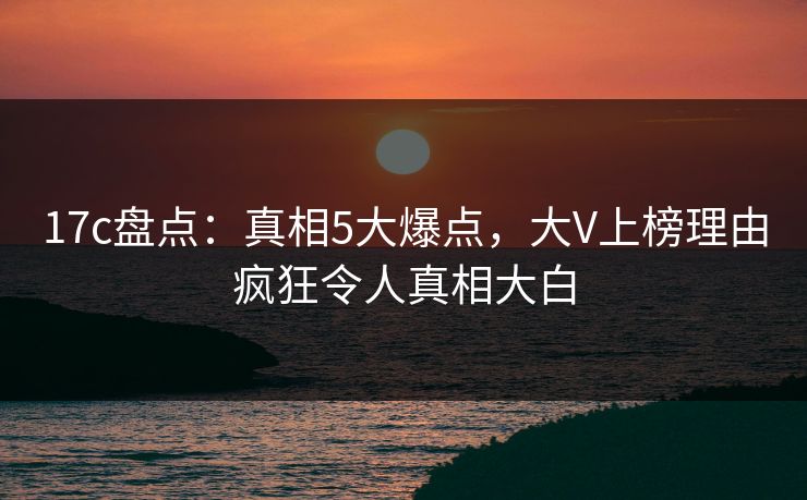 17c盘点：真相5大爆点，大V上榜理由疯狂令人真相大白