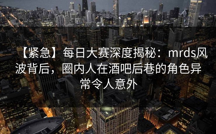 【紧急】每日大赛深度揭秘：mrds风波背后，圈内人在酒吧后巷的角色异常令人意外