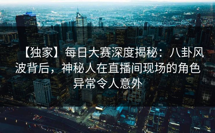 【独家】每日大赛深度揭秘：八卦风波背后，神秘人在直播间现场的角色异常令人意外