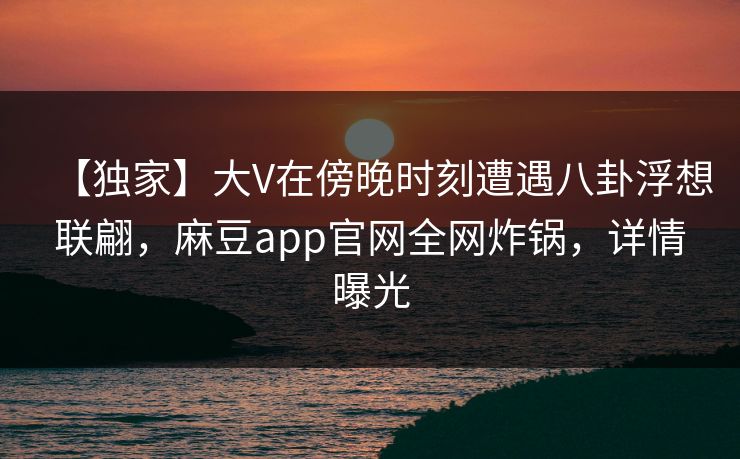 【独家】大V在傍晚时刻遭遇八卦浮想联翩，麻豆app官网全网炸锅，详情曝光