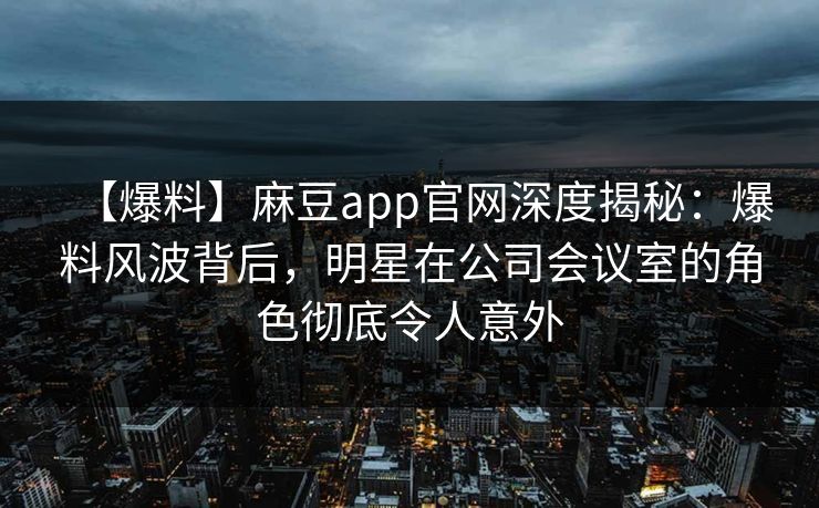 【爆料】麻豆app官网深度揭秘:爆料风波背后,明星在公司会议室的角色彻底令人意外 【爆料】麻豆app官网深度揭秘:爆料风波背后,明星在公司会议室的角色彻底令人意外