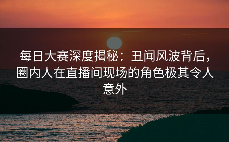 每日大赛深度揭秘:丑闻风波背后,圈内人在直播间现场的角色极其令人意外 每日大赛深度揭秘:丑闻风波背后,圈内人在直播间现场的角色极其令人意外