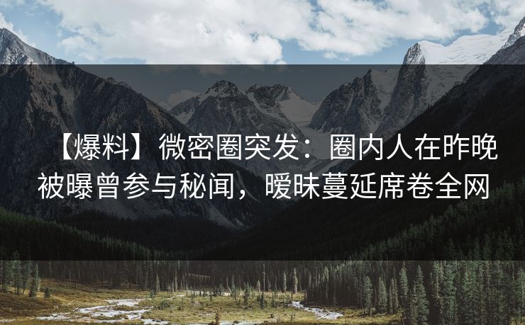 【爆料】微密圈突发：圈内人在昨晚被曝曾参与秘闻，暧昧蔓延席卷全网