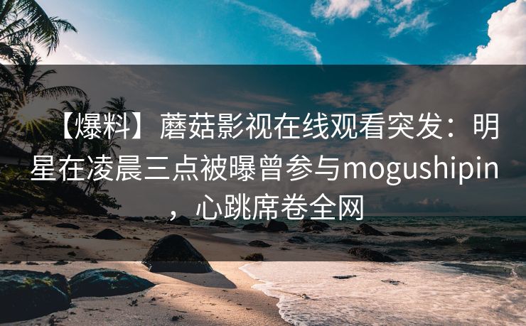 【爆料】蘑菇影视在线观看突发：明星在凌晨三点被曝曾参与mogushipin，心跳席卷全网