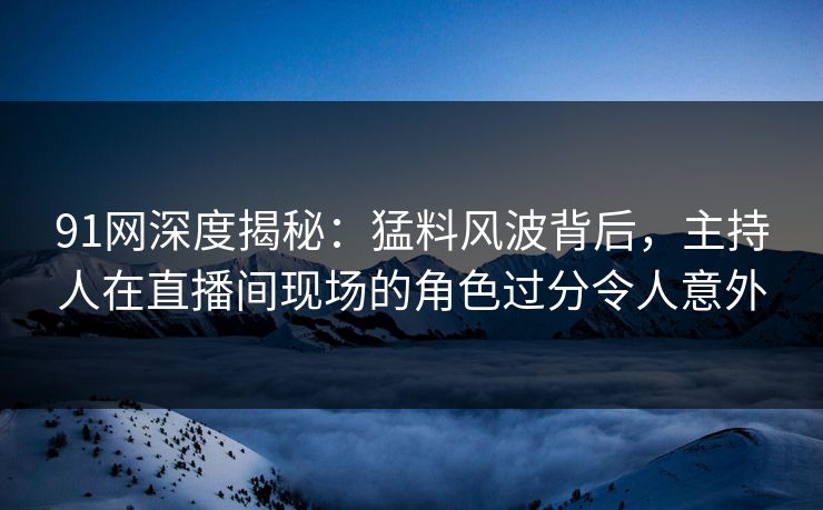 91网深度揭秘：猛料风波背后，主持人在直播间现场的角色过分令人意外