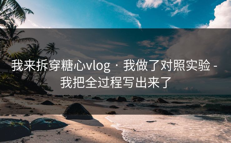 我来拆穿糖心vlog · 我做了对照实验 - 我把全过程写出来了