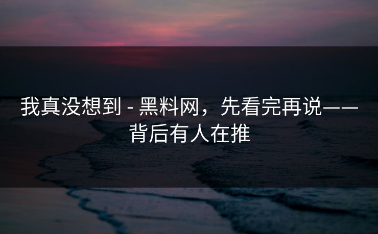 我真没想到 - 黑料网，先看完再说——背后有人在推